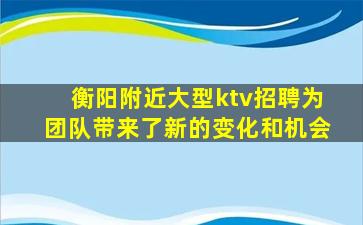 衡阳附近大型ktv招聘为团队带来了新的变化和机会